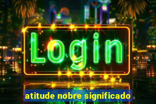 atitude nobre significado